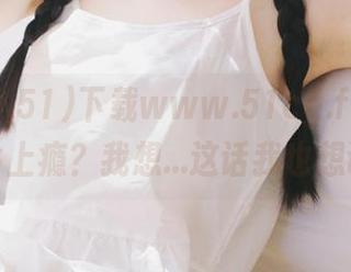 下载www.51cg.fun，有人说会上瘾？我想…这话我也想试试！