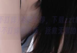 爆料不停，下载zztt22.su黑料不打烊网页版，拯救无聊的我！